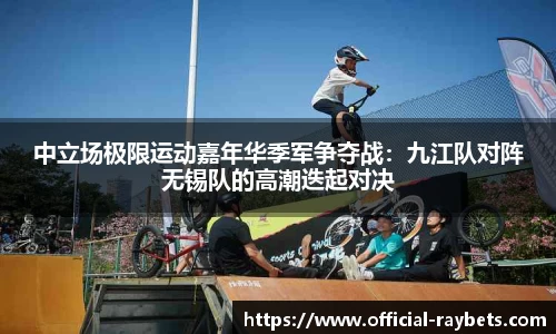 中立场极限运动嘉年华季军争夺战：九江队对阵无锡队的高潮迭起对决